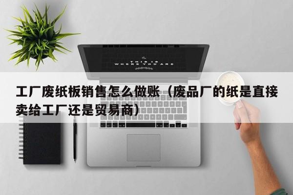 工厂废纸板销售怎么做账(废品厂的纸是直接卖给工厂还是贸易商)