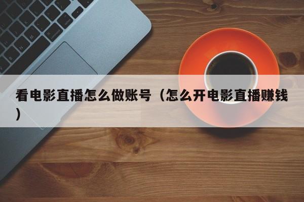 看电影直播怎么做账号(怎么开电影直播赚钱)