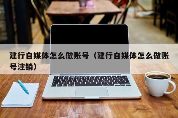 建行自媒体怎么做账号(建行自媒体怎么做账号注销)