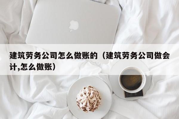 建筑劳务公司怎么做账的(建筑劳务公司做会计,怎么做账)