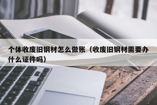 个体收废旧钢材怎么做账(收废旧钢材需要办什么证件吗)