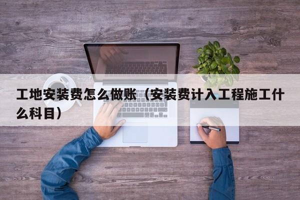 工地安装费怎么做账(安装费计入工程施工什么科目)