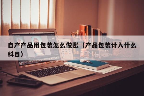 自产产品用包装怎么做账(产品包装计入什么科目)