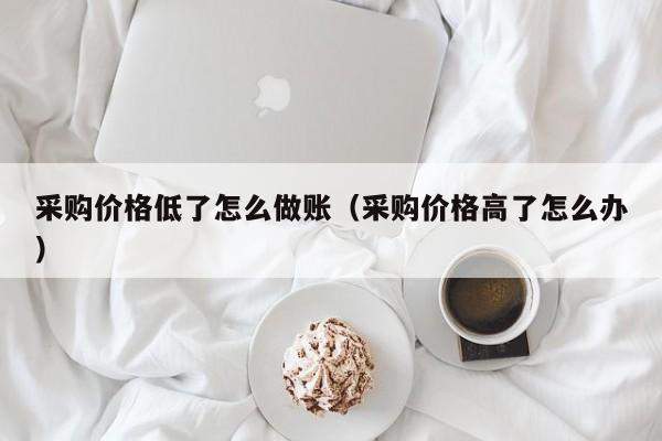 采购价格低了怎么做账(采购价格高了怎么办)
