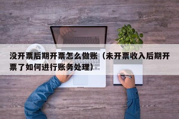 没开票后期开票怎么做账(未开票收入后期开票了如何进行账务处理)