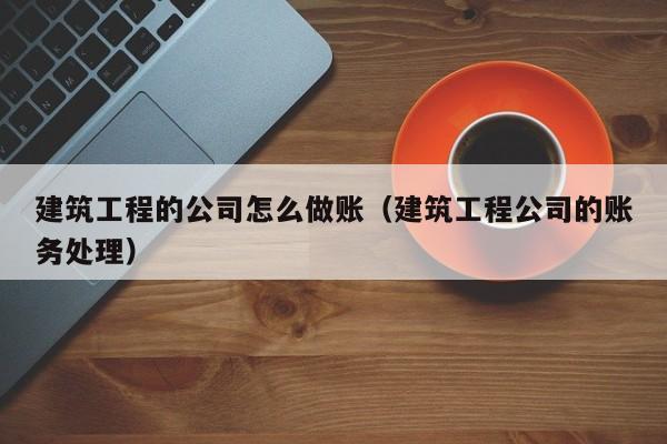 建筑工程的公司怎么做账(建筑工程公司的账务处理)