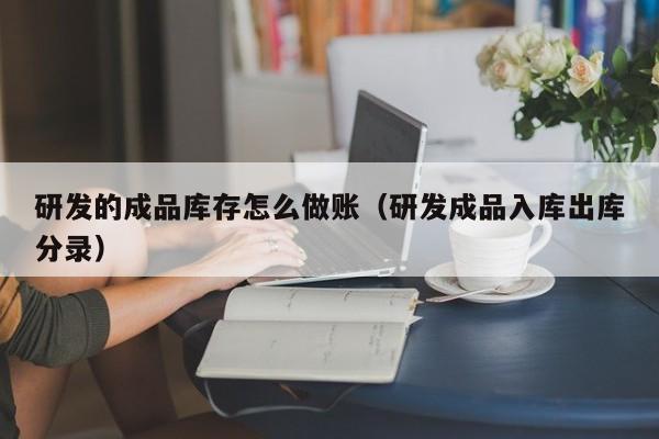研发的成品库存怎么做账(研发成品入库出库分录)