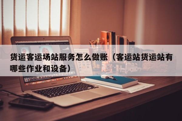 货运客运场站服务怎么做账(客运站货运站有哪些作业和设备)