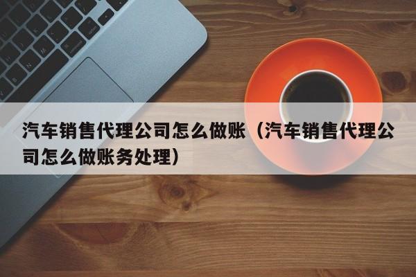 汽车销售代理公司怎么做账(汽车销售代理公司怎么做账务处理)