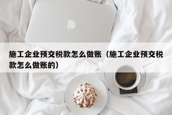 施工企业预交税款怎么做账(施工企业预交税款怎么做账的)
