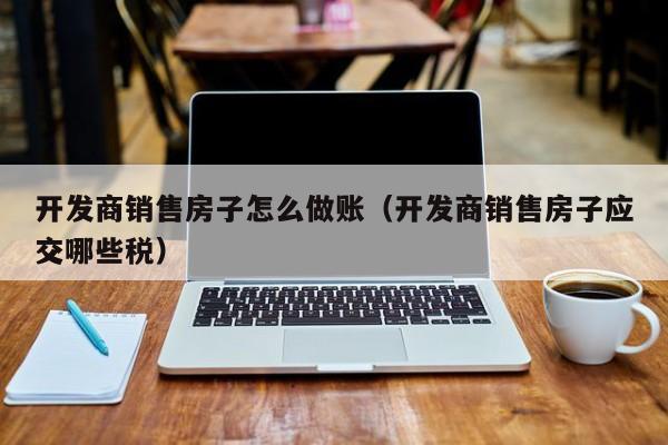开发商销售房子怎么做账(开发商销售房子应交哪些税)