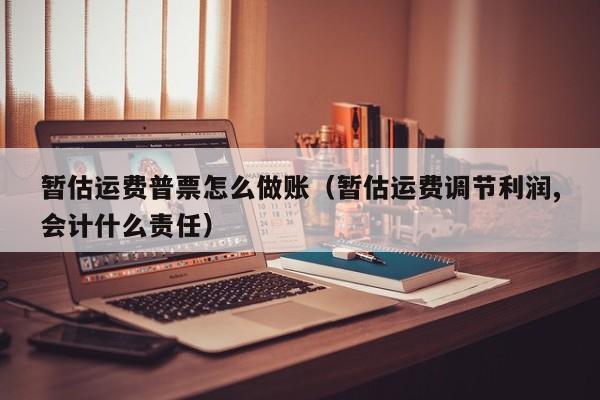 暂估运费普票怎么做账(暂估运费调节利润,会计什么责任)