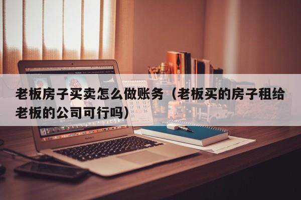 老板房子买卖怎么做账务(老板买的房子租给老板的公司可行吗)