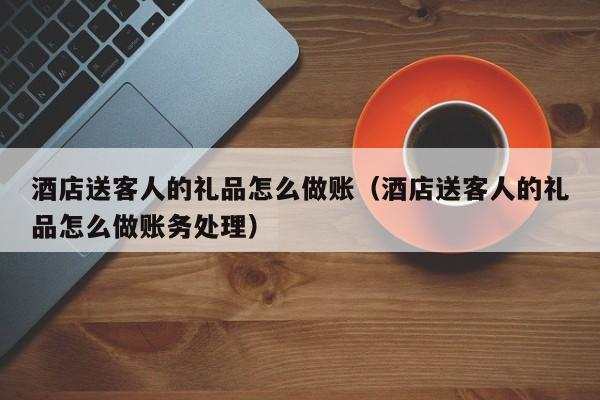 酒店送客人的礼品怎么做账(酒店送客人的礼品怎么做账务处理)