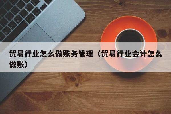 贸易行业怎么做账务管理(贸易行业会计怎么做账)