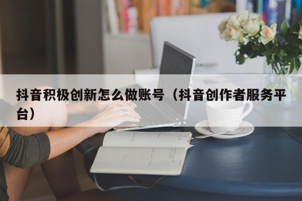 抖音积极创新怎么做账号(抖音创作者服务平台)