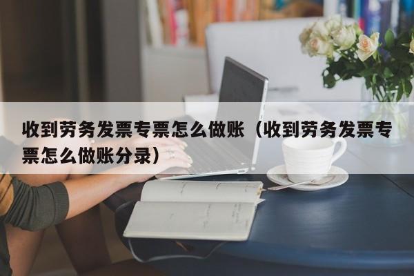 收到劳务发票专票怎么做账(收到劳务发票专票怎么做账分录)