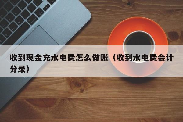 收到现金充水电费怎么做账(收到水电费会计分录)