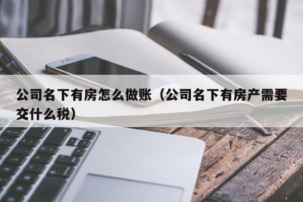 公司名下有房怎么做账(公司名下有房产需要交什么税)