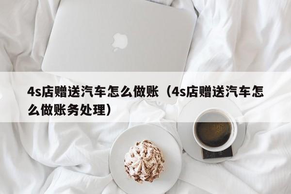 4s店赠送汽车怎么做账(4s店赠送汽车怎么做账务处理)