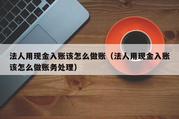法人用现金入账该怎么做账(法人用现金入账该怎么做账务处理)