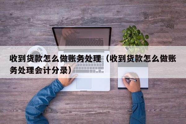 收到货款怎么做账务处理(收到货款怎么做账务处理会计分录)