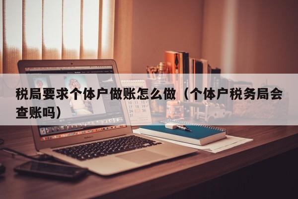 税局要求个体户做账怎么做(个体户税务局会查账吗)