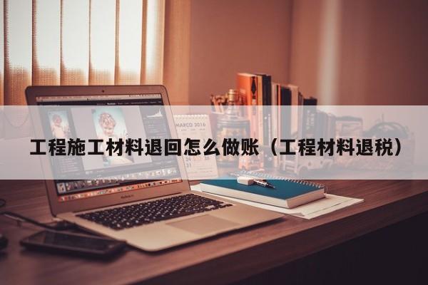 工程施工材料退回怎么做账(工程材料退税)