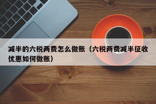 减半的六税两费怎么做账(六税两费减半征收优惠如何做账)