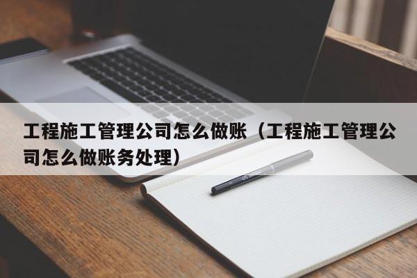 工程施工管理公司怎么做账(工程施工管理公司怎么做账务处理)