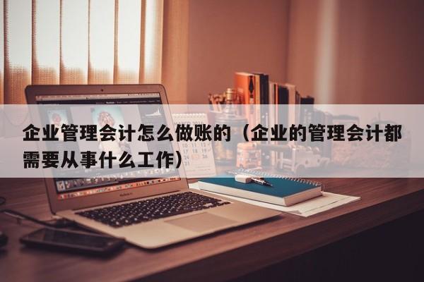 企业管理会计怎么做账的(企业的管理会计都需要从事什么工作)