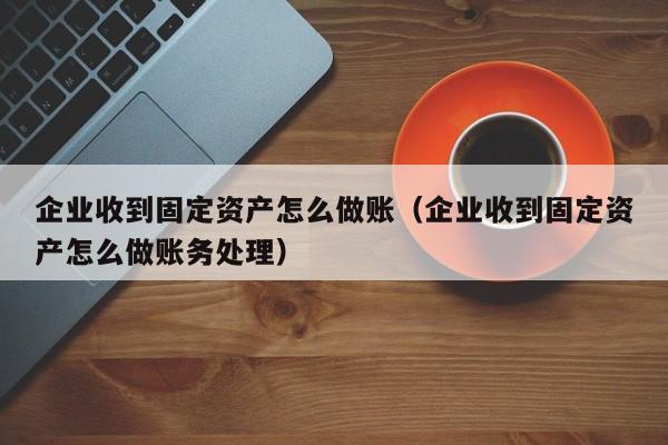 企业收到固定资产怎么做账(企业收到固定资产怎么做账务处理)