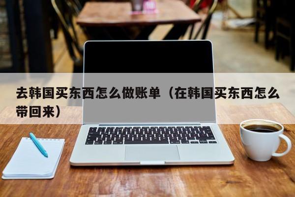 去韩国买东西怎么做账单(在韩国买东西怎么带回来)