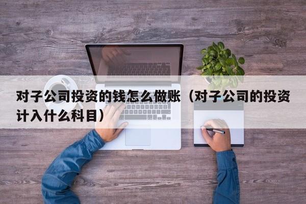 对子公司投资的钱怎么做账(对子公司的投资计入什么科目)