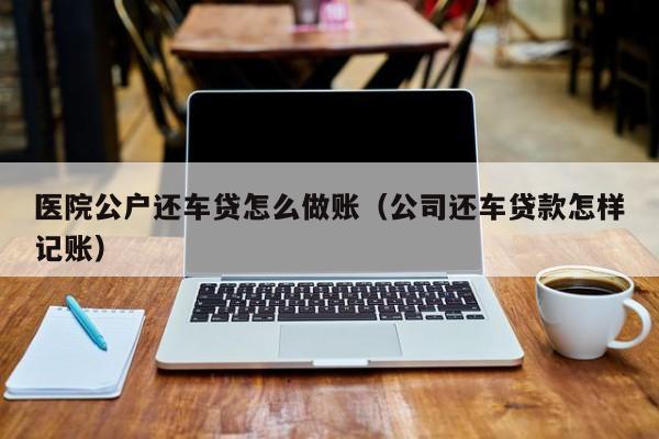 医院公户还车贷怎么做账(公司还车贷款怎样记账)