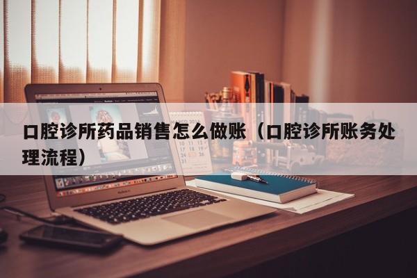 口腔诊所药品销售怎么做账(口腔诊所账务处理流程)