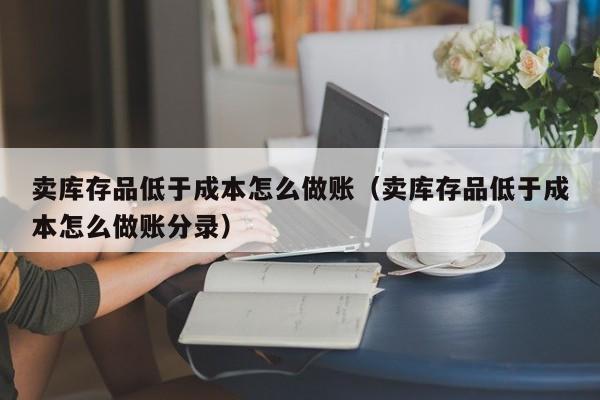 卖库存品低于成本怎么做账(卖库存品低于成本怎么做账分录)