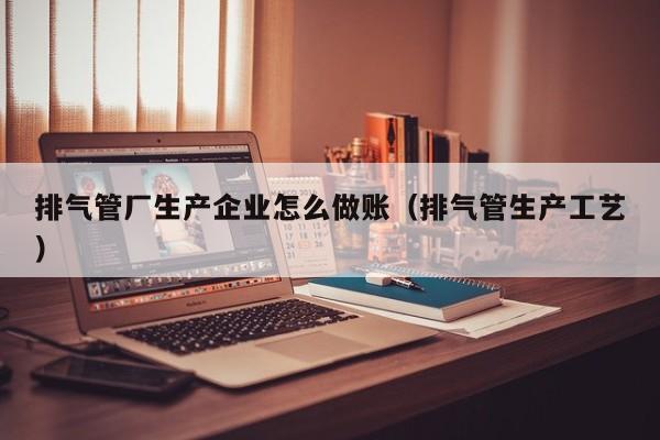 排气管厂生产企业怎么做账(排气管生产工艺)