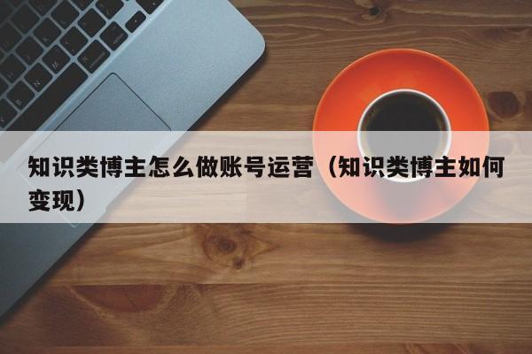知识类博主怎么做账号运营(知识类博主如何变现)