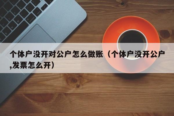 个体户没开对公户怎么做账(个体户没开公户,发票怎么开)
