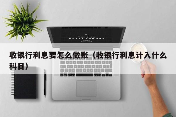 收银行利息要怎么做账(收银行利息计入什么科目)