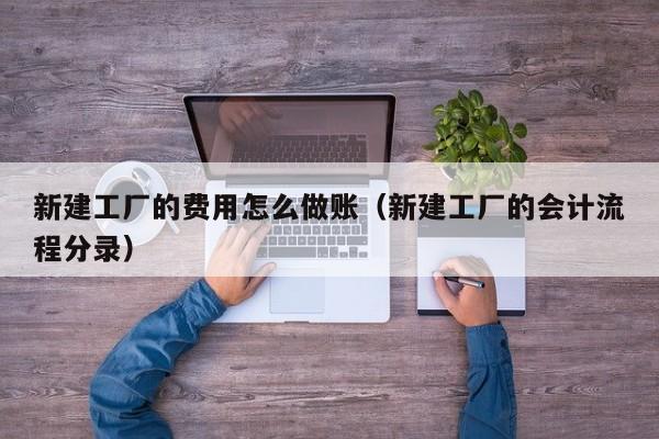 新建工厂的费用怎么做账(新建工厂的会计流程分录)