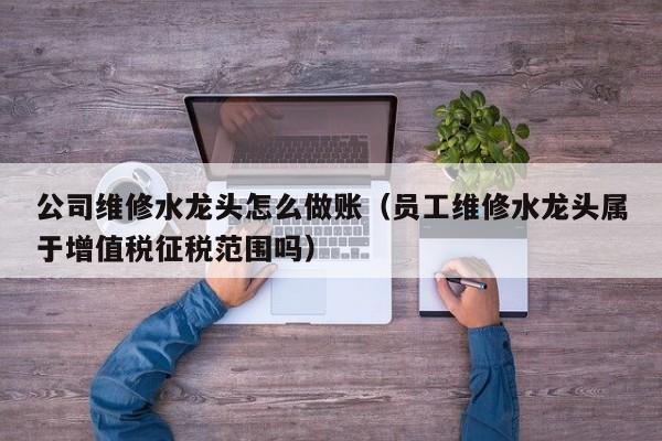 公司维修水龙头怎么做账(员工维修水龙头属于增值税征税范围吗)