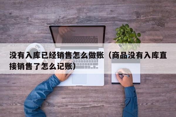 没有入库已经销售怎么做账(商品没有入库直接销售了怎么记账)