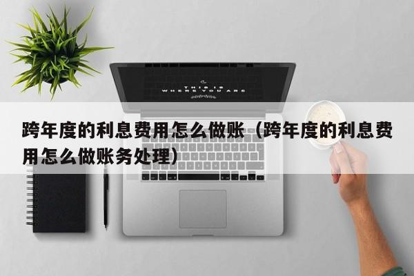 跨年度的利息费用怎么做账(跨年度的利息费用怎么做账务处理)