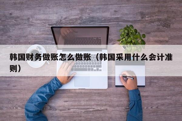 韩国财务做账怎么做账(韩国采用什么会计准则)