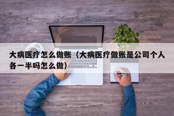 大病医疗怎么做账(大病医疗做账是公司个人各一半吗怎么做)