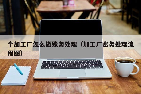 个加工厂怎么做账务处理(加工厂账务处理流程图)