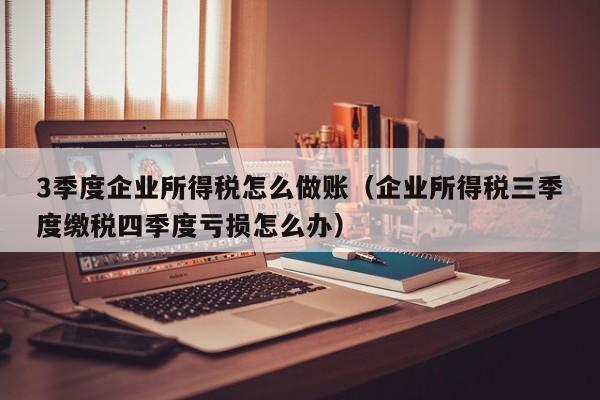 3季度企业所得税怎么做账(企业所得税三季度缴税四季度亏损怎么办)