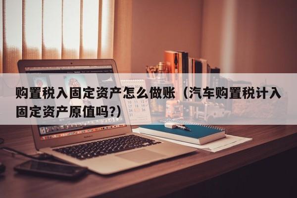 购置税入固定资产怎么做账(汽车购置税计入固定资产原值吗?)